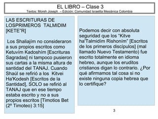 3
EL LIBRO – Clase 3
Textos: Moreh Joseph – Edición: Comunidad Israelita Mesiánica Colombia
LAS ESCRITURAS DE
LOSPRIMEROS TALMIDIM
[KETE”R]
Los Shaliajím no consideraron
a sus propios escritos como
Ketuvím Kadoshím [Escrituras
Sagradas] ni tampoco pusieron
sus cartas a la misma altura de
santidad del TANAJ. Cuando
Shaúl se refirió a los Kitvei
Ha'Kodesh [Escritos de la
Santidad], SOLO se refirió al
TANAJ que en ese tiempo
estaba escrito y no a sus
propios escritos [Timotios Bet
(2º Timoteo) 3:15]
Podemos decir con absoluta
seguridad que los “Kitve
ha'Talmidím Rishoním” [Escritos
de los primeros discípulos] (mal
llamado Nuevo Testamento) fue
escrito totalmente en idioma
hebreo, aunque los eruditos
cristianos digan lo contrario. ¿Por
qué afirmamos tal cosa si no
existe ninguna copia hebrea que
lo certifique?
 
