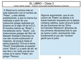 32
EL LIBRO – Clase 3
Textos: Moreh Joseph – Edición: Comunidad Israelita Mesiánica Colombia
A Shaúl se lo conoce más en
esta traducción con el nombre de
“Pablo”, y esto debido
posiblemente, a que la misma fue
realizada a partir de una
traducción griega realizada por
Erasmo en el siglo XII de la E.C.
El hombre hebreo es “Shaúl” y
transliterado sería: “Saulo”. Las
traducciones griegas del libro de
Maaséh Shaliajím [Hechos] no
nos dan mucha explicación al
respecto, de porque hasta el
péreq [capítulo] 13:9 se lo llama
“Shaúl” (transliterado al español
como “Saulo”) y a partir de allí, en
ese libro y en cada una de sus
cartas se lo llama “Pablo” (en
griego “Paulus).
Algunos argumentan, que el uso
común de “Pablo” es debido a la
fuerte tradición impuesta por la iglesia
cristiana católica, quien procuro quitar
de las Escrituras de los “Kitve
ha'Talmidím Rishoním” [Escritos de
los primeros discípulos] todo lo que
se oyera a judío, acentuando más
fuertemente el uso del “nombre”
gentil que el judío.
 