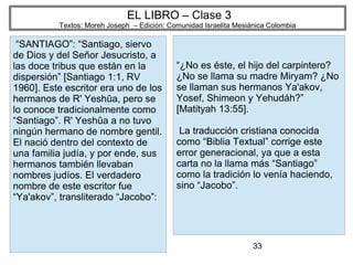 33
EL LIBRO – Clase 3
Textos: Moreh Joseph – Edición: Comunidad Israelita Mesiánica Colombia
“SANTIAGO”: “Santiago, siervo
de Dios y del Señor Jesucristo, a
las doce tribus que están en la
dispersión” [Santiago 1:1, RV
1960]. Este escritor era uno de los
hermanos de R' Yeshûa, pero se
lo conoce tradicionalmente como
“Santiago”. R' Yeshûa a no tuvo
ningún hermano de nombre gentil.
El nació dentro del contexto de
una familia judía, y por ende, sus
hermanos también llevaban
nombres judíos. El verdadero
nombre de este escritor fue
“Ya'akov”, transliterado “Jacobo”:
“¿No es éste, el hijo del carpintero?
¿No se llama su madre Miryam? ¿No
se llaman sus hermanos Ya'akov,
Yosef, Shimeon y Yehudáh?”
[Matityah 13:55].
La traducción cristiana conocida
como “Biblia Textual” corrige este
error generacional, ya que a esta
carta no la llama más “Santiago”
como la tradición lo venía haciendo,
sino “Jacobo”.
 