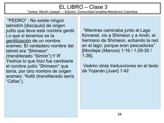 34
EL LIBRO – Clase 3
Textos: Moreh Joseph – Edición: Comunidad Israelita Mesiánica Colombia
“PEDRO” : No existe ningún
talmidím [discípulo] de origen
judío que lleve este nombre gentil.
Lo que si tenemos es la
gentilización de un nombre
arameo. El verdadero nombre del
talmid era “Shimeon”
(transliterado “Simón”):Y R'
Yeshûa lo que hizo fue cambiarle
el nombre judío “Shimeon” que
tenía, por otro nombre de origen
arameo: “Kefâ (transliterado sería
“Céfas”).
“Mientras caminaba junto al Lago
Kinneret, vio a Shimeon y a Andri, el
hermano de Shimeon, echando la red
en el lago; porque eran pescadores”
[Mordejai (Marcos) 1:16 / 1:29-30 /
1:36].
Veámo otras traducciones en el texto
de Yojanán [Juan] 1:42
 