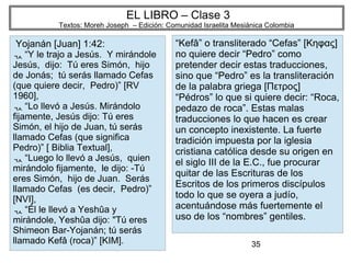 35
EL LIBRO – Clase 3
Textos: Moreh Joseph – Edición: Comunidad Israelita Mesiánica Colombia
Yojanán [Juan] 1:42:
“ Y le trajo a Jesús. Y mirándole
Jesús, dijo: Tú eres Simón, hijo
de Jonás; tú serás llamado Cefas
(que quiere decir, Pedro)” [RV
1960],
“ Lo llevó a Jesús. Mirándolo
fijamente, Jesús dijo: Tú eres
Simón, el hijo de Juan, tú serás
llamado Cefas (que significa
Pedro)” [ Biblia Textual],
“ Luego lo llevó a Jesús, quien
mirándolo fijamente, le dijo: -Tú
eres Simón, hijo de Juan. Serás
llamado Cefas (es decir, Pedro)”
[NVI],
“ Él le llevó a Yeshûa y
mirándole, Yeshûa dijo: "Tú eres
Shimeon Bar-Yojanán; tú serás
llamado Kefâ (roca)” [KIM].
“Kefâ” o transliterado “Cefas” [Κηφας]
no quiere decir “Pedro” como
pretender decir estas traducciones,
sino que “Pedro” es la transliteración
de la palabra griega [Πετρος]
“Pédros” lo que si quiere decir: “Roca,
pedazo de roca”. Estas malas
traducciones lo que hacen es crear
un concepto inexistente. La fuerte
tradición impuesta por la iglesia
cristiana católica desde su origen en
el siglo III de la E.C., fue procurar
quitar de las Escrituras de los
Escritos de los primeros discípulos
todo lo que se oyera a judío,
acentuándose más fuertemente el
uso de los “nombres” gentiles.
 