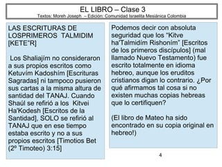 4
EL LIBRO – Clase 3
Textos: Moreh Joseph – Edición: Comunidad Israelita Mesiánica Colombia
LAS ESCRITURAS DE
LOSPRIMEROS TALMIDIM
[KETE”R]
Los Shaliajím no consideraron
a sus propios escritos como
Ketuvím Kadoshím [Escrituras
Sagradas] ni tampoco pusieron
sus cartas a la misma altura de
santidad del TANAJ. Cuando
Shaúl se refirió a los Kitvei
Ha'Kodesh [Escritos de la
Santidad], SOLO se refirió al
TANAJ que en ese tiempo
estaba escrito y no a sus
propios escritos [Timotios Bet
(2º Timoteo) 3:15]
Podemos decir con absoluta
seguridad que los “Kitve
ha'Talmidím Rishoním” [Escritos
de los primeros discípulos] (mal
llamado Nuevo Testamento) fue
escrito totalmente en idioma
hebreo, aunque los eruditos
cristianos digan lo contrario. ¿Por
qué afirmamos tal cosa si no
existen muchas copias hebreas
que lo certifiquen?
(El libro de Mateo ha sido
encontrado en su copia original en
hebreo!)
 