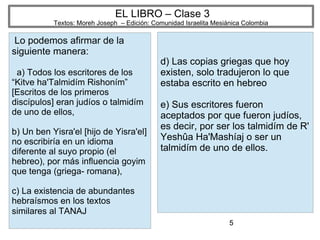 5
EL LIBRO – Clase 3
Textos: Moreh Joseph – Edición: Comunidad Israelita Mesiánica Colombia
Lo podemos afirmar de la
siguiente manera:
a) Todos los escritores de los
“Kitve ha'Talmidím Rishoním”
[Escritos de los primeros
discípulos] eran judíos o talmidím
de uno de ellos,
b) Un ben Yisra'el [hijo de Yisra'el]
no escribiría en un idioma
diferente al suyo propio (el
hebreo), por más influencia goyim
que tenga (griega- romana),
c) La existencia de abundantes
hebraísmos en los textos
similares al TANAJ
d) Las copias griegas que hoy
existen, solo tradujeron lo que
estaba escrito en hebreo
e) Sus escritores fueron
aceptados por que fueron judíos,
es decir, por ser los talmidím de R'
Yeshûa Ha'Mashíaj o ser un
talmidím de uno de ellos.
 
