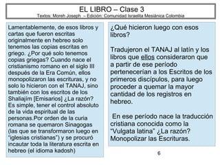 6
EL LIBRO – Clase 3
Textos: Moreh Joseph – Edición: Comunidad Israelita Mesiánica Colombia
Lamentablemente, de esos libros y
cartas que fueron escritas
originalmente en hebreo solo
tenemos las copias escritas en
griego. ¿Por qué solo tenemos
copias griegas? Cuando nace el
cristianismo romano en el siglo III
después de la Era Común, ellos
monopolizaron las escrituras, y no
solo lo hicieron con el TANAJ, sino
también con los escritos de los
Shaliajím [Emisarios] ¿La razón?
Es simple, tener el control absoluto
de la vida espiritual de las
personas.Por orden de la curia
romana se quemaron Sinagogas
(las que se transformaron luego en
“iglesias cristianas”) y se procuró
incautar toda la literatura escrita en
hebreo (el idioma kadosh)
¿Qué hicieron luego con esos
libros?
Tradujeron el TANAJ al latín y los
libros que ellos consideraron que
a partir de ese período
pertenecerían a los Escritos de los
primeros discípulos, para luego
proceder a quemar la mayor
cantidad de los registros en
hebreo.
En ese período nace la traducción
cristiana conocida como la
“Vulgata latina” ¿La razón?
Monopolizar las Escrituras.
 