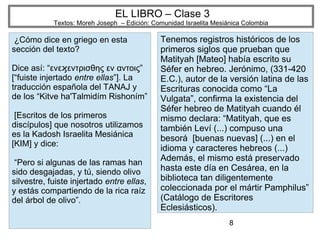 8
EL LIBRO – Clase 3
Textos: Moreh Joseph – Edición: Comunidad Israelita Mesiánica Colombia
¿Cómo dice en griego en esta
sección del texto?
Dice así: “ενε εντρισθης εν αντοις”ϗ
[“fuiste injertado entre ellas”]. La
traducción española del TANAJ y
de los “Kitve ha'Talmidím Rishoním”
[Escritos de los primeros
discípulos] que nosotros utilizamos
es la Kadosh Israelita Mesiánica
[KIM] y dice:
“Pero si algunas de las ramas han
sido desgajadas, y tú, siendo olivo
silvestre, fuiste injertado entre ellas,
y estás compartiendo de la rica raíz
del árbol de olivo”.
Tenemos registros históricos de los
primeros siglos que prueban que
Matityah [Mateo] había escrito su
Séfer en hebreo. Jerónimo, (331-420
E.C.), autor de la versión latina de las
Escrituras conocida como “La
Vulgata”, confirma la existencia del
Séfer hebreo de Matityah cuando él
mismo declara: “Matityah, que es
también Leví (...) compuso una
besorá [buenas nuevas] (...) en el
idioma y caracteres hebreos (...)
Además, el mismo está preservado
hasta este día en Cesárea, en la
biblioteca tan diligentemente
coleccionada por el mártir Pamphilus”
(Catálogo de Escritores
Eclesiásticos).
 