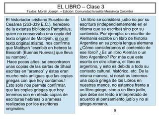9
EL LIBRO – Clase 3
Textos: Moreh Joseph – Edición: Comunidad Israelita Mesiánica Colombia
El historiador cristiano Eusebio de
Cesárea (263-339 E.C.), heredero
de la extensa biblioteca Pamphilus,
quien no conservaba una copia del
texto original de Matityah, si no el
texto original mismo, nos confirma
que Matityah “escribió en hebreo la
Besoráh [Buenas Nuevas] que lleva
su nombre”.
Hace pocos años, se encontraron
unas copias de las cartas de Shaúl
escritas en “arameo” y éstas eran
mucho más antiguas que las copias
griegas con que hoy contamos.!
Esto solo nos permite confirmar,
que las copias griegas que hoy
tenemos son en efecto copias de
escrituras hebreas o arameas
realizadas por los escritores
originales.
Un libro se considera judío no por su
escritura (independientemente en el
idioma que se escriba) sino por su
contenido. Por ejemplo: un escritor de
Alemania escribe un libro de historia
Argentina en su propia lengua alemana
¿Cómo consideramos el contenido de
ese libro? ¿Es un libro Alemán o un
libro Argentino? Por más que este
escrito en otro idioma, el libro es
argentino, y esto es debido a todo su
contexto cultural, histórico, etc. De la
misma manera, si nosotros tenemos
una copia griega de los Libros en
nuestras manos, no estamos frente a
un libro griego, sino a un libro judío,
que debe ser leído e interpretado de
acuerdo al pensamiento judío y no al
griego-romano.
 