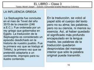10
EL LIBRO – Clase 3
Textos: Moreh Joseph – Edición: Comunidad Israelita Mesiánica Colombia
LA INFLUENCIA GRIEGA
La Septuaginta fue concluida
en el mes de Tevet del año
3515 de la creación (246
a.E.C.). Fue ordenada por un
rey griego que gobernaba en
Egipto. La traducción de la
Septuaginta es considerado un
episodio desdichado en la
historia de nuestro pueblo. Fue
la primera vez que se tradujo el
TANAJ, la primera vez que se
pretendió adaptarla a un
continente, impropio para su
ilustre contenido.
En la traducción, se volcó al
papel sólo el cuerpo del texto
pero no su alma; las palabras,
pero no su ciencia, ni menos su
esencia. Así, al haber quedado
el significado más profundo
encapsulado en la lengua
madre, las palabras de la
traducción quedaron
desprovistas del mensaje
interior que sólo la palabra
original puede transmitir.
 
