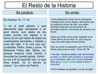 El Resto de la Historia
Esta predicación dentro de la enseñanza
Cristiana tiene como objetivo demostrar que
ya podemos comer de todo, que están
abolidas todas las normas acerca de
animales limpios e inmundos de acuerdo a la
Torah.
Note que Pedro como buen seguidor de la
Torah afirma en el verso 14, que ninguna
cosa inmunda había comido jamás.
Pero se omite la aclaración que YHVH dió a
Pedro acerca de la visión: Verso 28 “28
Y les dijo: Vosotros sabéis cuán abominable
es para un varón judío juntarse o acercarse
a un extranjero; pero a mí me ha mostrado
Dios que a ningún hombre llame común o
inmundo;”
YHVH hablaba de gentiles y no de comida!.
Se predica: Se omite:
En Hechos 10: 11-15:
“y vio el cielo abierto, y que
descendía algo semejante a un
gran lienzo, que atado de las
cuatro puntas era bajado a la
tierra; en el cual había de todos los
cuadrúpedos terrestres y reptiles y
aves del cielo. Y le vino una voz:
Levántate, Pedro, mata y come. 14
Entonces Pedro dijo: Señor, no;
porque ninguna cosa común o
inmunda he comido jamás. Volvió
la voz a él la segunda vez: Lo que
Dios limpió, no lo llames tú
común.” (La visión de Pedro).
Se predica:
 