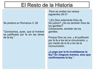 El Resto de la Historia
Pero se omiten los versos
siguientes 29-31
“¿Es Dios solamente Dios de
los judíos? ¿No es también Dios de
los gentiles?
Ciertamente, también de los
gentiles.
Porque Dios es uno, y él justificará
por la fe a los de la circuncisión, y
por medio de la fe a los de la
incircuncisión.
¿Luego por la fe invalidamos la
ley? En ninguna manera, sino que
confirmamos la ley.”
Se predica en Romanos 3: 28
“Concluimos, pues, que el hombre
es justificado por fe sin las obras
de la ley.”
 