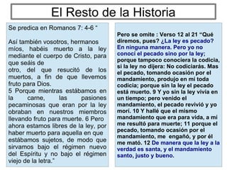 El Resto de la Historia
Pero se omite : Verso 12 al 21 “Qué
diremos, pues? ¿La ley es pecado?
En ninguna manera. Pero yo no
conocí el pecado sino por la ley;
porque tampoco conociera la codicia,
si la ley no dijera: No codiciarás. Mas
el pecado, tomando ocasión por el
mandamiento, produjo en mí toda
codicia; porque sin la ley el pecado
está muerto. 9 Y yo sin la ley vivía en
un tiempo; pero venido el
mandamiento, el pecado revivió y yo
morí. 10 Y hallé que el mismo
mandamiento que era para vida, a mí
me resultó para muerte; 11 porque el
pecado, tomando ocasión por el
mandamiento, me engañó, y por él
me mató. 12 De manera que la ley a la
verdad es santa, y el mandamiento
santo, justo y bueno.
Se predica en Romanos 7: 4-6 “
Así también vosotros, hermanos
míos, habéis muerto a la ley
mediante el cuerpo de Cristo, para
que seáis de
otro, del que resucitó de los
muertos, a fin de que llevemos
fruto para Dios.
5 Porque mientras estábamos en
la carne, las pasiones
pecaminosas que eran por la ley
obraban en nuestros miembros
llevando fruto para muerte. 6 Pero
ahora estamos libres de la ley, por
haber muerto para aquella en que
estábamos sujetos, de modo que
sirvamos bajo el régimen nuevo
del Espíritu y no bajo el régimen
viejo de la letra.”
 