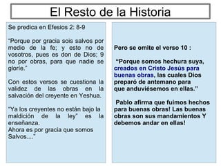 El Resto de la Historia
Pero se omite el verso 10 :
“Porque somos hechura suya,
creados en Cristo Jesús para
buenas obras, las cuales Dios
preparó de antemano para
que anduviésemos en ellas.”
Pablo afirma que fuimos hechos
para buenas obras! Las buenas
obras son sus mandamientos Y
debemos andar en ellas!
Se predica en Efesios 2: 8-9
“Porque por gracia sois salvos por
medio de la fe; y esto no de
vosotros, pues es don de Dios; 9
no por obras, para que nadie se
gloríe.”
Con estos versos se cuestiona la
validez de las obras en la
salvación del creyente en Yeshua.
“Ya los creyentes no están bajo la
maldición de la ley” es la
enseñanza.
Ahora es por gracia que somos
Salvos....”
 
