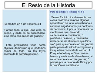 El Resto de la Historia
Pero se omite: 1 Timoteo 4: 1-5
“Pero el Espíritu dice claramente que
en los postreros tiempos algunos
apostatarán de la fe, escuchando a
espíritus engañadores y a doctrinas
de demonios; 2 por la hipocresía de
mentirosos que, teniendo
cauterizada la conciencia, 3
prohibirán casarse, y mandarán
abstenerse de alimentos que Dios
creó para que con acción de gracias
participasen de ellos los creyentes y
los que han conocido la verdad. 4
Porque todo lo que Dios creó es
bueno, y nada es de desecharse, si
se toma con acción de gracias; 5
porque por la palabra de Dios y por
la oración es santificado.
Se predica en 1 de Timoteo 4:4
“Porque todo lo que Dios creó es
bueno, y nada es de desecharse,
si se toma con acción de gracias;”
Esta predicación tiene como
objetivo demostrar que podemos
comer de todo. Ya las leyes
acerca de la comida pasaron.
 