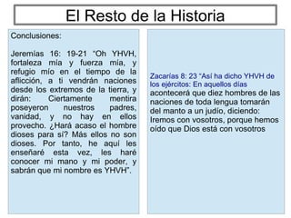 El Resto de la Historia
Zacarías 8: 23 “Así ha dicho YHVH de
los ejércitos: En aquellos días
acontecerá que diez hombres de las
naciones de toda lengua tomarán
del manto a un judío, diciendo:
Iremos con vosotros, porque hemos
oído que Dios está con vosotros
Conclusiones:
Jeremías 16: 19-21 “Oh YHVH,
fortaleza mía y fuerza mía, y
refugio mío en el tiempo de la
aflicción, a ti vendrán naciones
desde los extremos de la tierra, y
dirán: Ciertamente mentira
poseyeron nuestros padres,
vanidad, y no hay en ellos
provecho. ¿Hará acaso el hombre
dioses para sí? Más ellos no son
dioses. Por tanto, he aquí les
enseñaré esta vez, les haré
conocer mi mano y mi poder, y
sabrán que mi nombre es YHVH”.
 