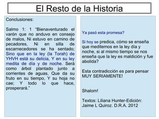 El Resto de la Historia
Ya pasó esta promesa?
Si hoy se predica, cómo se enseña
que meditemos en la ley día y
noche, si al mismo tiempo se nos
enseña que la ley es maldición y fue
abolida?
Esta contradicción es para pensar
MUY SERIAMENTE!
Shalom!
Textos: Liliana Hunter-Edición:
Jaime L Quiroz. D.R.A. 2012
Conclusiones:
Salmo 1: 1 “Bienaventurado el
varón que no anduvo en consejo
de malos, Ni estuvo en camino de
pecadores, Ni en silla de
escarnecedores se ha sentado;
Sino que en la ley (la Torah) de
YHVH está su delicia, Y en su ley
medita de día y de noche. Será
como árbol plantado junto a
corrientes de aguas, Que da su
fruto en su tiempo, Y su hoja no
cae; Y todo lo que hace,
prosperará.”
 