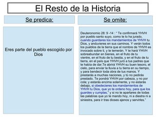 El Resto de la Historia
Deuteronomio 28: 9 -14 : “ Te confirmará YHVH
por pueblo santo suyo, como te lo ha jurado,
cuando guardares los mandamientos de YHVH tu
Dios, y anduvieres en sus caminos. Y verán todos
los pueblos de la tierra que el nombre de YHVH es
invocado sobre ti, y te temerán. Y te hará YHVH
sobreabundar en bienes, en el fruto de tu
vientre, en el fruto de tu bestia, y en el fruto de tu
tierra, en el país que YHVH juró a tus padres que
te había de dar.Te abrirá YHVH su buen tesoro, el
cielo, para enviar la lluvia a tu tierra en su tiempo,
y para bendecir toda obra de tus manos. Y
prestarás a muchas naciones, y tú no pedirás
prestado. Te pondrá YHVH por cabeza, y no por
cola; y estarás encima solamente, y no estarás
debajo, si obedecieres los mandamientos de
YHVH tu Dios, que yo te ordeno hoy, para que los
guardes y cumplas,” y si no te apartares de todas
las palabras que yo te mando hoy, ni a diestra ni a
siniestra, para ir tras dioses ajenos y servirles.”
Se predica: Se omite:
Eres parte del pueblo escogido por
Dios
Se predica:
 