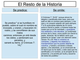 El Resto de la Historia
2 Crónicas 7: 19-20 “ porque ahora he
elegido y santificado esta casa, para que
esté en ella mi nombre para siempre; y mis
ojos y mi corazón estarán ahí para siempre.
Y si tú anduvieres delante de mí como
anduvo David tu padre, e hicieres todas las
cosas que yo te he mandado, y guardares
mis estatutos y mis decretos, yo confirmaré
el trono de tu reino, como pacté con David tu
padre, diciendo: No te faltará varón que
gobierne en Israel. Lean con atención estos
versos 19 y 20: Mas si vosotros os
volviereis, y dejareis mis estatutos y
mandamientos que he puesto delante de
vosotros, y fuereis y sirviereis a dioses
ajenos, y los adorareis, yo os arrancaré de
mi tierra que os he dado; y esta casa que he
santificado a mi nombre, yo la arrojaré de mi
presencia, y la pondré por burla y escarnio
de todos los pueblos.”
Se predica: Se omite:
Se predica:" si se humillare mi
pueblo, sobre el cual mi nombre es
invocado, y oraren, y buscaren mi
rostro, y se convirtieren de sus
malos
caminos; entonces yo oiré desde
los cielos, y perdonaré sus
pecados, y
sanaré su tierra. (2 Crónicas 7:
14),"
Se predica:
 