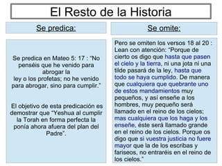 El Resto de la Historia
Pero se omiten los versos 18 al 20 :
Lean con atención: “Porque de
cierto os digo que hasta que pasen
el cielo y la tierra, ni una jota ni una
tilde pasará de la ley, hasta que
todo se haya cumplido. De manera
que cualquiera que quebrante uno
de estos mandamientos muy
pequeños, y así enseñe a los
hombres, muy pequeño será
llamado en el reino de los cielos;
mas cualquiera que los haga y los
enseñe, éste será llamado grande
en el reino de los cielos. Porque os
digo que si vuestra justicia no fuere
mayor que la de los escribas y
fariseos, no entraréis en el reino de
los cielos.”
Se predica: Se omite:
Se predica en Mateo 5: 17 : “No
penséis que he venido para
abrogar la
ley o los profetas; no he venido
para abrogar, sino para cumplir.”
El objetivo de esta predicación es
demostrar que “Yeshua al cumplir
la Torah en forma perfecta la
ponía ahora afuera del plan del
Padre”.
Se predica:
 