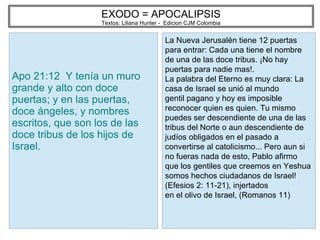 EXODO = APOCALIPSIS
Textos: Liliana Hunter - Edicion CJM Colombia
Apo 21:12 Y tenía un muro
grande y alto con doce
puertas; y en las puertas,
doce ángeles, y nombres
escritos, que son los de las
doce tribus de los hijos de
Israel.
La Nueva Jerusalén tiene 12 puertas
para entrar: Cada una tiene el nombre
de una de las doce tribus. ¡No hay
puertas para nadie mas!.
La palabra del Eterno es muy clara: La
casa de Israel se unió al mundo
gentil pagano y hoy es imposible
reconocer quien es quien. Tu mismo
puedes ser descendiente de una de las
tribus del Norte o aun descendiente de
judíos obligados en el pasado a
convertirse al catolicismo... Pero aun si
no fueras nada de esto, Pablo afirmo
que los gentiles que creemos en Yeshua
somos hechos ciudadanos de Israel!
(Efesios 2: 11-21), injertados
en el olivo de Israel, (Romanos 11)
 