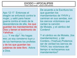EXODO = APOCALIPSIS
Textos: Liliana Hunter - Edicion CJM Colombia
Apo 12:17 Entonces el
dragón se enfureció contra la
mujer, y salió para hacer
guerra contra el resto de la
descendencia de ella, los que
guardan los mandamientos de
Dios y tienen el testimonio de
Yahshua. ….....
Apo 22:9 Y me dijo*: No hagas
eso; yo soy consiervo tuyo y
de tus hermanos los profetas
y de los que guardan las
palabras de este libro. Adora
a Dios.
De acuerdo a la Escritura los
que guardan los
mandamientos de YHVH y
caminan en sus sendas, son
los siervos victoriosos que
cantan la canción
de Moisés, y el cántico del
Cordero!
Y el cántico es de Moisés, (los
mandamientos), y del
Cordero, (Yeshua).Podemos
ser de verdad los siervos de
YHVH, los victoriosos del
tiempo si rechazamos sus
mandamientos?
 