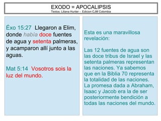 EXODO = APOCALIPSIS
Textos: Liliana Hunter - Edicion CJM Colombia
Éxo 15:27 Llegaron a Elim,
donde había doce fuentes
de agua y setenta palmeras,
y acamparon allí junto a las
aguas.
Mat 5:14 Vosotros sois la
luz del mundo.
Esta es una maravillosa
revelación:
Las 12 fuentes de agua son
las doce tribus de Israel y las
setenta palmeras representan
las naciones. Ya sabemos
que en la Biblia 70 representa
la totalidad de las naciones.
La promesa dada a Abraham,
Isaac y Jacob era la de ser
posteriormente bendición a
todas las naciones del mundo.
 