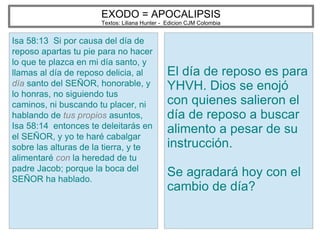 EXODO = APOCALIPSIS
Textos: Liliana Hunter - Edicion CJM Colombia
Isa 58:13 Si por causa del día de
reposo apartas tu pie para no hacer
lo que te plazca en mi día santo, y
llamas al día de reposo delicia, al
día santo del SEÑOR, honorable, y
lo honras, no siguiendo tus
caminos, ni buscando tu placer, ni
hablando de tus propios asuntos,
Isa 58:14 entonces te deleitarás en
el SEÑOR, y yo te haré cabalgar
sobre las alturas de la tierra, y te
alimentaré con la heredad de tu
padre Jacob; porque la boca del
SEÑOR ha hablado.
El día de reposo es para
YHVH. Dios se enojó
con quienes salieron el
día de reposo a buscar
alimento a pesar de su
instrucción.
Se agradará hoy con el
cambio de día?
 
