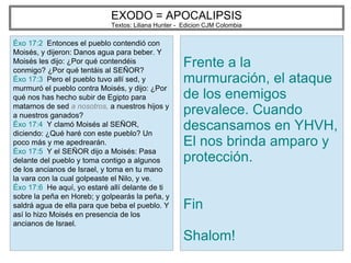 EXODO = APOCALIPSIS
Textos: Liliana Hunter - Edicion CJM Colombia
Éxo 17:2 Entonces el pueblo contendió con
Moisés, y dijeron: Danos agua para beber. Y
Moisés les dijo: ¿Por qué contendéis
conmigo? ¿Por qué tentáis al SEÑOR?
Éxo 17:3 Pero el pueblo tuvo allí sed, y
murmuró el pueblo contra Moisés, y dijo: ¿Por
qué nos has hecho subir de Egipto para
matarnos de sed a nosotros, a nuestros hijos y
a nuestros ganados?
Éxo 17:4 Y clamó Moisés al SEÑOR,
diciendo: ¿Qué haré con este pueblo? Un
poco más y me apedrearán.
Éxo 17:5 Y el SEÑOR dijo a Moisés: Pasa
delante del pueblo y toma contigo a algunos
de los ancianos de Israel, y toma en tu mano
la vara con la cual golpeaste el Nilo, y ve.
Éxo 17:6 He aquí, yo estaré allí delante de ti
sobre la peña en Horeb; y golpearás la peña, y
saldrá agua de ella para que beba el pueblo. Y
así lo hizo Moisés en presencia de los
ancianos de Israel.
Frente a la
murmuración, el ataque
de los enemigos
prevalece. Cuando
descansamos en YHVH,
El nos brinda amparo y
protección.
Fin
Shalom!
 