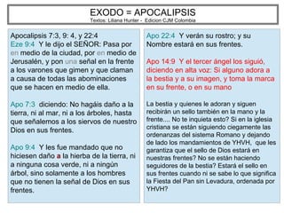 EXODO = APOCALIPSIS
Textos: Liliana Hunter - Edicion CJM Colombia
Apocalipsis 7:3, 9: 4, y 22:4
Eze 9:4 Y le dijo el SEÑOR: Pasa por
en medio de la ciudad, por en medio de
Jerusalén, y pon una señal en la frente
a los varones que gimen y que claman
a causa de todas las abominaciones
que se hacen en medio de ella.
Apo 7:3 diciendo: No hagáis daño a la
tierra, ni al mar, ni a los árboles, hasta
que señalemos a los siervos de nuestro
Dios en sus frentes.
Apo 9:4 Y les fue mandado que no
hiciesen daño a la hierba de la tierra, ni
a ninguna cosa verde, ni a ningún
árbol, sino solamente a los hombres
que no tienen la señal de Dios en sus
frentes.
Apo 22:4 Y verán su rostro; y su
Nombre estará en sus frentes.
Apo 14:9 Y el tercer ángel los siguió,
diciendo en alta voz: Si alguno adora a
la bestia y a su imagen, y toma la marca
en su frente, o en su mano
La bestia y quienes le adoran y siguen
recibirán un sello también en la mano y la
frente.... No te inquieta esto? Si en la iglesia
cristiana se están siguiendo ciegamente las
ordenanzas del sistema Romano y dejando
de lado los mandamientos de YHVH, que les
garantiza que el sello de Dios estará en
nuestras frentes? No se están haciendo
seguidores de la bestia? Estará el sello en
sus frentes cuando ni se sabe lo que significa
la Fiesta del Pan sin Levadura, ordenada por
YHVH?
 
