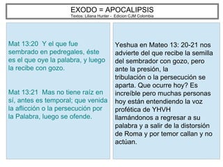 EXODO = APOCALIPSIS
Textos: Liliana Hunter - Edicion CJM Colombia
Mat 13:20 Y el que fue
sembrado en pedregales, éste
es el que oye la palabra, y luego
la recibe con gozo.
Mat 13:21 Mas no tiene raíz en
sí, antes es temporal; que venida
la aflicción o la persecución por
la Palabra, luego se ofende.
Yeshua en Mateo 13: 20-21 nos
advierte del que recibe la semilla
del sembrador con gozo, pero
ante la presión, la
tribulación o la persecución se
aparta. Que ocurre hoy? Es
increíble pero muchas personas
hoy están entendiendo la voz
profética de YHVH
llamándonos a regresar a su
palabra y a salir de la distorsión
de Roma y por temor callan y no
actúan.
 