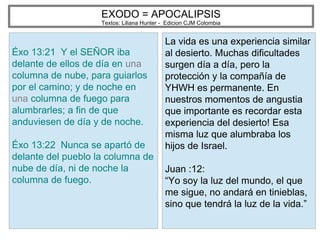 EXODO = APOCALIPSIS
Textos: Liliana Hunter - Edicion CJM Colombia
Éxo 13:21 Y el SEÑOR iba
delante de ellos de día en una
columna de nube, para guiarlos
por el camino; y de noche en
una columna de fuego para
alumbrarles; a fin de que
anduviesen de día y de noche.
Éxo 13:22 Nunca se apartó de
delante del pueblo la columna de
nube de día, ni de noche la
columna de fuego.
La vida es una experiencia similar
al desierto. Muchas dificultades
surgen día a día, pero la
protección y la compañía de
YHWH es permanente. En
nuestros momentos de angustia
que importante es recordar esta
experiencia del desierto! Esa
misma luz que alumbraba los
hijos de Israel.
Juan :12:
“Yo soy la luz del mundo, el que
me sigue, no andará en tinieblas,
sino que tendrá la luz de la vida.”
 