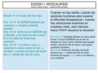 EXODO = APOCALIPSIS
Textos: Liliana Hunter - Edicion CJM Colombia
Éxodo 14: El cruce del mar rojo
Éxo 14:14 El SEÑOR peleará por
vosotros, y vosotros estaréis
quietos.
Éxo 14:15 Entonces el SEÑOR dijo
a Moisés: ¿Por qué me das voces?
Di a los hijos de Israel que
marchen.
Éxo 14:16 Y tú alza tu vara, y
extiende tu mano sobre el mar, y
divídelo; y entren los hijos de Israel
por en medio del mar en seco.
Cuando no hay salida, cuando las
opciones humanas para superar
la dificultad desaparecen, cuando
hay situaciones extremas en
nuestras vidas, solo marchar
hacia YHVH resuelve la situación
Éxo 14:21 Y extendió Moisés su mano sobre
el mar, e hizo el SEÑOR que el mar se
retirase por recio viento oriental toda aquella
noche; y tornó el mar en seco, y las aguas
quedaron divididas.
Éxo 14:22 Entonces los hijos de Israel
entraron por en medio del mar en seco,
teniendo las aguas como muro a su diestra y
a su siniestra.
 