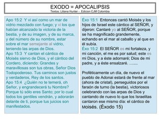 EXODO = APOCALIPSIS
Textos: Liliana Hunter - Edicion CJM Colombia
Apo 15:2 Y vi así como un mar de
vidrio mezclado con fuego; y vi los que
habían alcanzado la victoria de la
bestia, y de su imagen, y de su marca,
y del número de su nombre, estar
sobre el mar semejante al vidrio,
teniendo las arpas de Dios.
Apo 15:3 Y cantan el cántico de
Moisés siervo de Dios, y el cántico del
Cordero, diciendo: Grandes y
maravillosas son tus obras, Señor Dios
Todopoderoso. Tus caminos son justos
y verdaderos, Rey de los santos.
Apo 15:4 ¿Quién no te temerá, oh
Señor, y engrandecerá tu Nombre?
Porque tú sólo eres Santo; por lo cual
todos los gentiles vendrán, y adorarán
delante de ti, porque tus juicios son
manifestados.
Éxo 15:1 Entonces cantó Moisés y los
hijos de Israel este cántico al SEÑOR, y
dijeron: Cantaré yo al SEÑOR, porque
se ha magnificado grandemente,
echando en el mar al caballo y al que en
él subía.
Éxo 15:2 El SEÑOR es mi fortaleza, y
mi canción, el me es por salud; este es
mi Dios, y a éste adornaré; Dios de mi
padre, y a éste ensalzaré. …....
Proféticamente un día, de nuevo el
pueblo de Adonai estará de frente al mar
(ahora de cristal), perseguidos por el
faraón de turno (la bestia), victoriosos
celebrando con las arpas de Dios y
cantando de nuevo lo que los Israelitas
cantaron ese mismo día: el cántico de
Moisés. (Éxodo 15)
 