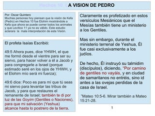 1
Claramente es profetizado en estos
versículos Mesiánicos que el
Mesías también tiene un ministerio
a los Gentiles.
Mas sin embargo, durante el
ministerio terrenal de Yeshua, Él
fue casi exclusivamente a los
judíos.
De hecho, Él instruyó su talmidim
(discípulos), diciendo, “Por camino
de gentiles no vayáis, y en ciudad
de samaritanos no entréis, sino id
antes a las ovejas perdidas de la
casa de Israel.
”Mateo 10:5-6. Mirar también a Mateo
15:21-28.
Hechos 10 LA VISION DE PEDRO
Por: Oscar Quintero
Muchas personas hoy piensan que la visión de Kefa
(Pedro) en Hechos 10 fue Elohim mostrándole a
Kefa que ahora se puede comer todos los animales
y que Levítico 11 ya no es válido. Este estudio
aclarara la mala interpretación de esta Visión.
El profeta Isaías Escribió:
49:5 Ahora pues, dice YHWH, el que
me formó desde el vientre para ser su
siervo, para hacer volver a él a Jacob y
para congregarle a Israel (porque
estimado seré en los ojos de YHWH, y
el Elohim mío será mi fuerza);
49:6 dice: Poco es para mí que tú seas
mi siervo para levantar las tribus de
Jacob, y para que restaures el
remanente de Israel; también te di por
luz de las Goyim (Gentiles o Naciones),
para que mi salvación (Yeshua)
alcance hasta lo postrero de la tierra.
 