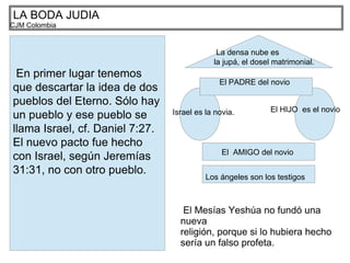 LA BODA JUDIA
CJM Colombia
En primer lugar tenemos
que descartar la idea de dos
pueblos del Eterno. Sólo hay
un pueblo y ese pueblo se
llama Israel, cf. Daniel 7:27.
El nuevo pacto fue hecho
con Israel, según Jeremías
31:31, no con otro pueblo.
Israel es la novia. El HIJO es el novio
El PADRE del novio
El AMIGO del novio
Los ángeles son los testigos
La densa nube es
la jupá, el dosel matrimonial.
El Mesías Yeshúa no fundó una
nueva
religión, porque si lo hubiera hecho
sería un falso profeta.
 