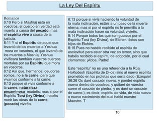 10
8:13 porque si vivís haciendo la voluntad de
la mala inclinación, estáis a un paso de la muerte
eterna; mas si por el espíritu no le permitís a la
mala inclinación hacer su voluntad, viviréis.
8:14 Porque todos los que son guiados por el
Espíritu Torá (ley Divina), de Elohim, éstos son
hijos de Elohim.
8:15 Pues no habéis recibido el espíritu de
esclavitud para estar otra vez en temor, sino que
habéis recibido el espíritu de adopción, por el cual
clamamos: ¡Abba, Padre!
Este “espíritu” no es una referencia a la Rúaj
HaKodesh (Espíritu de Di-os) sino al nuevo espíritu
prometido en los profetas que sería dado (Ezequiel
36:26 Os daré corazón nuevo, y pondré espíritu
nuevo dentro de vosotros; y quitaré de vuestra
carne el corazón de piedra, y os daré un corazón
de carne.), es decir, espíritu de vida, de vida nueva
o nuevo nacimiento del cual habló nuestro
Maestro. T
La Ley Del Espíritu
Romanos
8:10 Pero si Mashíaj está en
vosotros, el cuerpo en verdad está
muerto a causa del pecado, mas
el espíritu vive a causa de la
justicia.
8:11 Y si el Espíritu de aquel que
levantó de los muertos a Yeshua
mora en vosotros, el que levantó de
los muertos a Mashíaj Yeshua
vivificará también vuestros cuerpos
mortales por su Espíritu que mora
en vosotros.
8:12 Así que, hermanos, deudores
somos, no a la carne, para que
vivamos conforme a la carne;
8:13 porque si vivís conforme a
la carne, naturaleza
pecaminosa moriréis; mas si por el
Espíritu Torá (ley Divina), hacéis
morir las obras de la carne,
(pecado) viviréis.
 