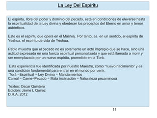 11
El espíritu, libre del poder y dominio del pecado, está en condiciones de elevarse hasta
la espiritualidad de la Ley divina y obedecer los preceptos del Eterno en amor y temor
auténticos.
Este es el espíritu que opera en el Mashiaj. Por tanto, es, en un sentido, el espíritu de
Yeshua, el espíritu de vida de Yeshua.
Pablo muestra que el pecado no es solamente un acto impropio que se hace, sino una
actitud expresada en una fuerza espiritual personalizada y que está llamada a morir y
ser reemplazada por un nuevo espíritu, prometido en la Torá.
Esta experiencia fue identificada por nuestro Maestro, como “nuevo nacimiento” y es
una condición fundamental para entrar en el mundo por venir.
Torá =Espiritual = Ley Divina = Mandamientos
Carnal = Carne=Pecado = Mala inclinación = Naturaleza pecaminosa
Textos: Oscar Quintero
Edición: Jaime L Quiroz
D.R.A. 2012
La Ley Del Espíritu
 