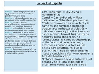 4
Torá =Espiritual = Ley Divina =
Mandamientos
Carnal = Carne=Pecado = Mala
inclinación = Naturaleza pecaminosa
*Todo se resume en esto: La Torá y la
carne es una combinación mortal,
porque la carne busca la violación y
todas las excusas y justificaciones que
oímos a diario. Pero el Ruaj dentro de
nosotros busca obediencia, no
justificaciones, la carne es destruida por
el Mesías cuando obedecemos, y
entonces es cuando la Torá es una
delicia para nosotros. Así que lo
que YAHWEH  hizo es removernos de
nuestra condición caída, y no remover la
Torá del hombre caído.
*Entonces lo que hay que enterrar es el
pecado y no la Torá, el pecado lo
enterramos con la ayuda de la Torá.
La Ley Del Espíritu
Rom 7:9 Y en un tiempo yo vivía sin la
ley, pero al venir el mandamiento, el
pecado revivió, y yo morí;
Rom 7:10 y este mandamiento, que era
para vida, a mí me resultó para muerte;
Rom 7:11 porque el pecado,
aprovechándose del mandamiento, me
engañó, y por medio de él me mató.
Rom 7:12 Así que la ley es santa, y el
mandamiento es santo, justo y bueno.
Rom 7:13 ¿Entonces lo que es bueno
vino a ser causa de muerte para mí? ¡De
ningún modo! Al contrario, fue el pecado,
a fin de mostrarse que es pecado al
producir mi muerte por medio de lo que
es bueno, para que por medio del
mandamiento el pecado llegue a ser en
extremo pecaminoso.
Rom 7:14 Porque sabemos que la ley es
espiritual, pero yo soy carnal, vendido a
la esclavitud del pecado.
 