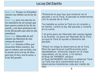 6
*Entonces lo que hay que enterrar es el
pecado y no la Torá, el pecado lo enterramos
con la ayuda de la Torá.
*La batalla es entre la Torá en el corazón y
la mente, contra la ley del pecado y muerte
en la carne.
Y él grita para ser liberado del cuerpo ligado
a la muerte, no para ser liberado de la Torá,
ya que la Torá te ayuda a liberarte del
pecado.
*Shaúl no niega la observancia de la Torá.
Pero los que buscan justificaciones para
desobedecer, entonces siguen en la vieja
naturaleza, en la carne, y no tienen
el Ruaj de YAHWEH, porque
el Ruaj deYAHWEH nos lleva a observar Torá.
La Torá nos dice claramente que si la
observamos tendremos vida por medio de
ella.
La Ley Del Espíritu
Rom 7:22 Porque en el hombre
interior me deleito con la ley de
Dios,
Rom 7:23 pero veo otra ley en
los miembros de mi cuerpo que
hace guerra contra la ley de mi
mente, y me hace prisionero de
la ley del pecado que está en mis
miembros.
Rom 7:24 ¡Miserable de mí!
¿Quién me libertará de este
cuerpo de muerte?
Rom 7:25 Gracias a Dios, por
Jesucristo Señor nuestro. Así
que yo mismo, por un lado, con
la mente sirvo a la ley de Dios,
pero por el otro, con la carne, a
la ley del pecado.
 