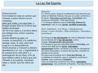 7
Romanos
8:1 Ahora, pues, ninguna condenación hay para los que
están en Mashiaj Yeshua, los que no andan conforme a
la carne, (Naturaleza pecaminosa, Carnalidad) sino
conforme al Espíritu. Torá (ley Divina)
7:14 Porque sabemos que la Torá (ley Divina) es
espiritual; mas yo soy carnal, vendido al pecado.
Torá =Espiritual = Ley Divina = Mandamientos
Carnal = Carne=Pecado = Mala inclinación = Naturaleza
pecaminosa
8:2 Porque la ley del Espíritu de vida en Mashiaj Yeshua
me ha librado de la ley del pecado y de la
muerte. (Condenación del pecado)
8:3 Porque lo que era imposible para la Torá (ley), por
cuanto era débil por la carne, naturaleza
pecaminosa Elohim, enviando a su Hijo en semejanza
de carne de pecado y a causa del pecado, condenó al
pecado en la carne;
8:4 para que la justicia de la Torá (ley Divina), se
cumpliese en nosotros, que no andamos conforme a
lacarne, sino conforme al Espíritu.
“que no andamos conforme a la carne, naturaleza
pecaminosa sino conforme al Espíritu. Torá (ley Divina)
La Ley Del Espíritu
Deuteronomio
5:33 Andad en todo el camino que
Yahweh vuestro Elohim os ha
mandado,
para que viváis y os vaya bien, y
tengáis largos días en la tierra que
habéis de poseer.
30:19 A los cielos y a la tierra llamo
por testigos hoy contra vosotros,
que os he
puesto delante la vida y la
muerte, la bendición y la maldición;
escoge, pues, la vida, para que
vivas tú y tu descendencia;
30:20 amando a Yahweh tu Elohim,
atendiendo a su voz, y siguiéndole a
él; porque él es vida para ti, y
prolongación de tus días; a fin de
que habites sobre la tierra que juró
Yahweh a tus padres, Abraham,
Isaac y Jacob, que les había de
dar.
 