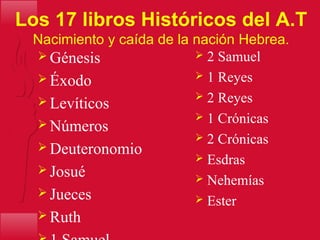 Los 17 libros Históricos del A.T
Nacimiento y caída de la nación Hebrea.
 Génesis
 Éxodo
 Levíticos
 Números
 Deuteronomio
 Josué
 Jueces
 Ruth
 2 Samuel
 1 Reyes
 2 Reyes
 1 Crónicas
 2 Crónicas
 Esdras
 Nehemías
 Ester
 