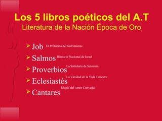 Los 5 libros poéticos del A.T
Literatura de la Nación Época de Oro
 Job
 Salmos
 Proverbios
 Eclesiastés
 Cantares
El Problema del Sufrimiento
Hinnario Nacional de Israel
La Vanidad de la Vida Terrestre
La Sabiduría de Salomón
Elogio del Amor Conyugal
 