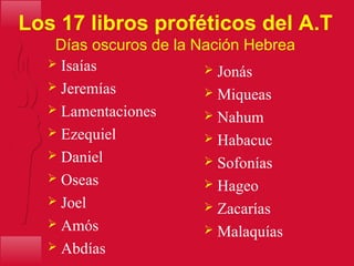 Los 17 libros proféticos del A.T
Días oscuros de la Nación Hebrea
 Jonás
 Miqueas
 Nahum
 Habacuc
 Sofonías
 Hageo
 Zacarías
 Malaquías
 Isaías
 Jeremías
 Lamentaciones
 Ezequiel
 Daniel
 Oseas
 Joel
 Amós
 Abdías
 
