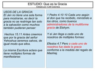 ESTUDIO: Que es la Gracia
Editado por: CJM Colombia
USOS DE LA GRACIA
El Jen no tiene una sola forma
para mostrarse, es decir la
gracia no se restringe tan solo
a la salvación como muchos
también pudieran pensar:
Hechos 15.11 Antes creemos
que por la gracia del señor
Yehoshua seremos salvos, de
igual modo que ellos.
La misma Escritura aclara que
tiene múltiples formas de
manifestarse:
1 Pedro 4.10 10 Cada uno según
el don que ha recibido, minístrelo a
los otros, como buenos
administradores de la multiforme
gracia de Elohym.
Y el Jen llega a cada uno de
nosotros de múltiples formas:
Efesios 4.7 Pero a cada uno de
nosotros fue dada la gracia
conforme a la medida del regalo de
Mashiaj.
 