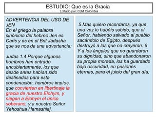 ESTUDIO: Que es la Gracia
Editado por: CJM Colombia
ADVERTENCIA DEL USO DE
JEN
En el griego la palabra
sinónima del hebreo Jen es
Caris y es en el Brit Jadasha
que se nos da una advertencia:
Judas 1.4 Porque algunos
hombres han entrado
encubiertamente, los que
desde antes habían sido
destinados para esta
condenación, hombres impíos,
que convierten en libertinaje la
gracia de nuestro Elohym, y
niegan a Elohym el único
soberano, y a nuestro Señor
Yehoshua Hamashiaj.
5 Mas quiero recordaros, ya que
una vez lo habéis sabido, que el
Señor, habiendo salvado al pueblo
sacándolo de Egipto, después
destruyó a los que no creyeron. 6
Y a los ángeles que no guardaron
su dignidad, sino que abandonaron
su propia morada, los ha guardado
bajo oscuridad, en prisiones
eternas, para el juicio del gran día;
 