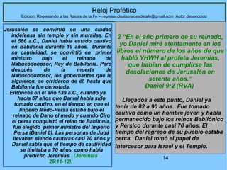 14
Reloj Profético
Edicion: Regresando a las Raices de la Fe – regresandoalasraicesdelafe@gmail.com Autor desonocido
Jerusalén se convirtió en una ciudad
indefensa sin templo y sin murallas. En
el 586 a.C., Daniel había estado cautivo
en Babilonia durante 19 años. Durante
su cautividad, se convirtió en primer
ministro bajo el reinado de
Nabucodonosor, Rey de Babilonia. Pero
después de la muerte de
Nabucodonosor, los gobernantes que le
siguieron, se olvidaron de él, hasta que
Babilonia fue derrotada.
Entonces en el año 539 a.C., cuando ya
hacía 67 años que Daniel había sido
tomado cautivo, en el tiempo en que el
Imperio Medo-Persa estaba bajo el
reinado de Darío el medo y cuando Ciro
el persa conquistó el reino de Babilonia,
fue elegido primer ministro del Imperio
Persa (Daniel 6). Las personas de Judá
llevaban siendo cautivas casi 70 años y
Daniel sabía que el tiempo de cautividad
se limitaba a 70 años, como había
predicho Jeremías. (Jeremías
25:11-12).
2 “En el año primero de su reinado,
yo Daniel miré atentamente en los
libros el número de los años de que
habló YHWH al profeta Jeremías,
que habían de cumplirse las
desolaciones de Jerusalén en
setenta años.”
Daniel 9:2 (RVA)
Llegados a este punto, Daniel ya
tenía de 82 a 90 años. Fue tomado
cautivo como un hombre joven y había
permanecido bajo los reinos Babilónico
y Pérsico durante casi 70 años. El
tiempo del regreso de su pueblo estaba
cerca. Daniel tomó el papel de
intercesor para Israel y el Templo.
 