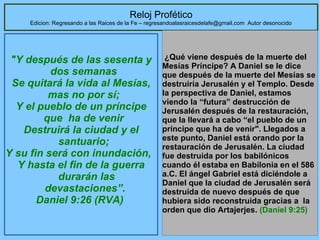 34
Reloj Profético
Edicion: Regresando a las Raices de la Fe – regresandoalasraicesdelafe@gmail.com Autor desonocido
"Y después de las sesenta y
dos semanas
Se quitará la vida al Mesías,
mas no por sí;
Y el pueblo de un príncipe
que ha de venir
Destruirá la ciudad y el
santuario;
Y su fin será con inundación,
Y hasta el fin de la guerra
durarán las
devastaciones”.
Daniel 9:26 (RVA)
 ¿Qué viene después de la muerte del 
Mesías Príncipe? A Daniel se le dice 
que después de la muerte del Mesías se 
destruiría Jerusalén y el Templo. Desde 
la perspectiva de Daniel, estamos 
viendo la “futura” destrucción de 
Jerusalén después de la restauración, 
que la llevará a cabo “el pueblo de un 
príncipe que ha de venir". Llegados a 
este punto, Daniel está orando por la 
restauración de Jerusalén. La ciudad 
fue destruida por los babilónicos 
cuando él estaba en Babilonia en el 586 
a.C. El ángel Gabriel está diciéndole a 
Daniel que la ciudad de Jerusalén será 
destruida de nuevo después de que 
hubiera sido reconstruida gracias a  la 
orden que dio Artajerjes. (Daniel 9:25) 
 