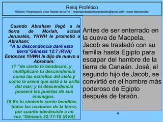 4
Reloj Profético
Edicion: Regresando a las Raices de la Fe – regresandoalasraicesdelafe@gmail.com Autor desonocido
Cuando Abraham llegó a la
tierra de Moriah, actual
Jerusalén, YHWH le prometió a
Abraham:
"A tu descendencia daré esta
tierra”Génesis 12:7 (RVA)
Entonces YHWH le dijo de nuevo a
Abraham:
17 “de cierto te bendeciré, y
multiplicaré tu descendencia
como las estrellas del cielo y
como la arena que está a la orilla
del mar; y tu descendencia
poseerá las puertas de sus
enemigos.
18 En tu simiente serán benditas
todas las naciones de la tierra,
por cuanto obedeciste a mi
voz.”Génesis 22:17-18 (RVA)
Antes de ser enterrado en
la cueva de Macpela,
Jacob se trasladó con su
familia hasta Egipto para
escapar del hambre de la
tierra de Canaán. José, el
segundo hijo de Jacob, se
convirtió en el hombre más
poderoso de Egipto
después de faraón.
 