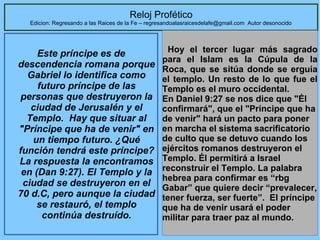 44
Reloj Profético
Edicion: Regresando a las Raices de la Fe – regresandoalasraicesdelafe@gmail.com Autor desonocido
Este príncipe es de
descendencia romana porque
Gabriel lo identifica como
futuro príncipe de las
personas que destruyeron la
ciudad de Jerusalén y el
Templo. Hay que situar al
"Príncipe que ha de venir" en
un tiempo futuro. ¿Qué
función tendrá este príncipe?
La respuesta la encontramos
en (Dan 9:27). El Templo y la
ciudad se destruyeron en el
70 d.C, pero aunque la ciudad
se restauró, el templo
continúa destruído.
  Hoy  el  tercer  lugar  más  sagrado 
para  el  Islam  es  la  Cúpula  de  la 
Roca, que se sitúa donde se erguía 
el templo. Un resto de lo que fue el 
Templo es el muro occidental.   
En Daniel 9:27 se nos dice que "Él 
confirmará", que el "Príncipe que ha 
de venir" hará un pacto para poner 
en marcha el sistema sacrificatorio 
de culto que se detuvo cuando los 
ejércitos romanos destruyeron el 
Templo. Él permitirá a Israel 
reconstruir el Templo. La palabra 
hebrea para confirmar es “rbg 
Gabar” que quiere decir “prevalecer, 
tener fuerza, ser fuerte”.  El príncipe 
que ha de venir usará el poder 
militar para traer paz al mundo. 
 