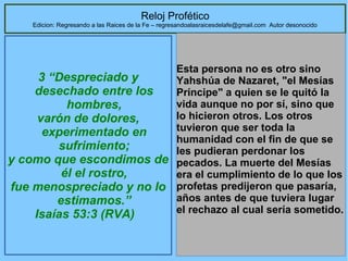 56
Reloj Profético
Edicion: Regresando a las Raices de la Fe – regresandoalasraicesdelafe@gmail.com Autor desonocido
3 “Despreciado y
desechado entre los
hombres,
varón de dolores,
experimentado en
sufrimiento;
y como que escondimos de
él el rostro,
fue menospreciado y no lo
estimamos.”
Isaías 53:3 (RVA)
Esta persona no es otro sino 
Yahshúa de Nazaret, "el Mesías 
Príncipe" a quien se le quitó la 
vida aunque no por sí, sino que 
lo hicieron otros. Los otros 
tuvieron que ser toda la 
humanidad con el fin de que se 
les pudieran perdonar los 
pecados. La muerte del Mesías 
era el cumplimiento de lo que los 
profetas predijeron que pasaría, 
años antes de que tuviera lugar 
el rechazo al cual sería sometido.
 