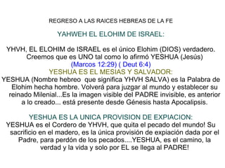 REGRESO A LAS RAICES HEBREAS DE LA FE
YAHWEH EL ELOHIM DE ISRAEL:
YHVH, EL ELOHIM de ISRAEL es el único Elohim (DIOS) verdadero.
Creemos que es UNO tal como lo afirmó YESHUA (Jesús)
(Marcos 12:29) ( Deut 6:4)
YESHUA ES EL MESIAS Y SALVADOR:
YESHUA (Nombre hebreo que significa YHVH SALVA) es la Palabra de
Elohim hecha hombre. Volverá para juzgar al mundo y establecer su
reinado Milenial...Es la imagen visible del PADRE invisible, es anterior
a lo creado... está presente desde Génesis hasta Apocalipsis.
YESHUA ES LA UNICA PROVISION DE EXPIACION:
YESHUA es el Cordero de YHVH, que quita el pecado del mundo! Su
sacrificio en el madero, es la única provisión de expiación dada por el
Padre, para perdón de los pecados....YESHUA, es el camino, la
verdad y la vida y solo por EL se llega al PADRE!
 