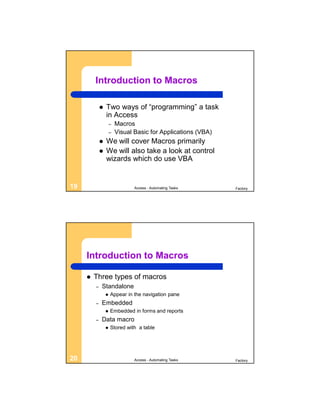 Introduction to Macros

                Two ways of “programming” a task
                 in Access
                     –   Macros
                     –   Visual Basic for Applications (VBA)
                We will cover Macros primarily
                We will also take a look at control
                 wizards which do use VBA


19                              Access - Automating Tasks      Factory




     Introduction to Macros

        Three types of macros
         –   Standalone
                    Appear in the navigation pane
         –   Embedded
                    Embedded in forms and reports
         –   Data macro
                    Stored with a table




20                              Access - Automating Tasks      Factory
 